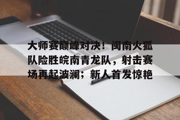 壹号- 大师赛巅峰对决！闽南火狐队险胜皖南青龙队，射击赛场再起波澜；新人首发惊艳